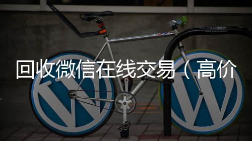 回收微信在线vx回收联系方式交易(高价回收微信平台)